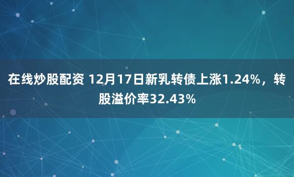 在线炒股配资 12月17日新乳转债上涨1.24%,转股溢价率32.43%