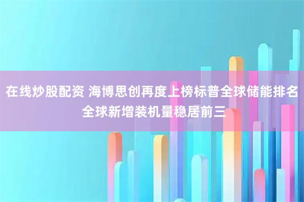 在线炒股配资 海博思创再度上榜标普全球储能排名 全球新增装机量稳居前三