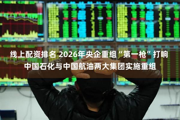 线上配资排名 2026年央企重组“第一枪”打响 中国石化与中国航油两大集团实施重组