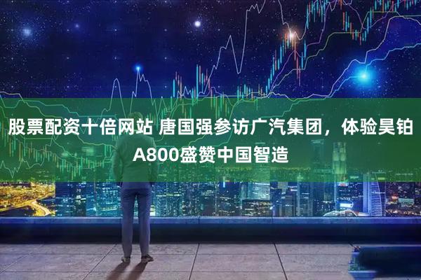 股票配资十倍网站 唐国强参访广汽集团，体验昊铂A800盛赞中国智造