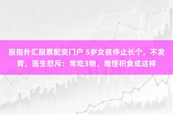 股指外汇股票配资门户 5岁女孩停止长个，不发育，医生怒斥：常吃3物，难怪积食成这样
