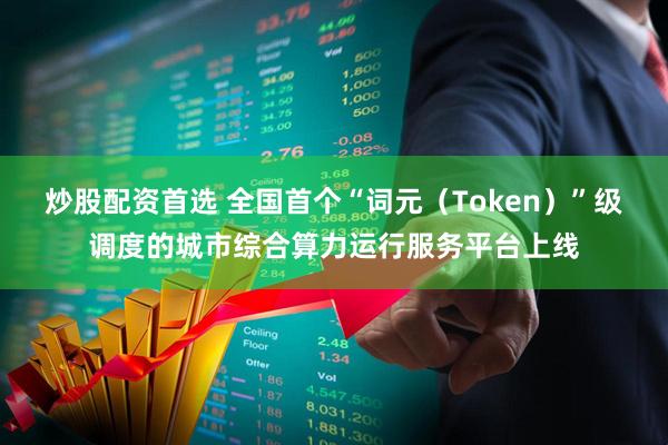 炒股配资首选 全国首个“词元（Token）”级调度的城市综合算力运行服务平台上线