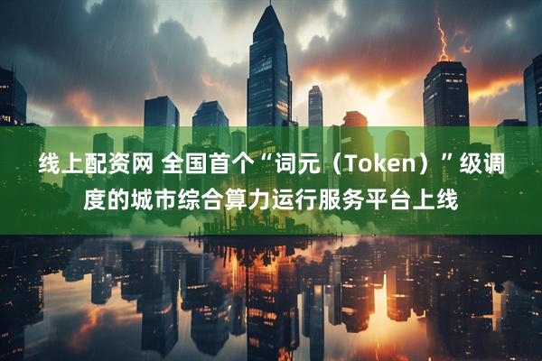 线上配资网 全国首个“词元（Token）”级调度的城市综合算力运行服务平台上线