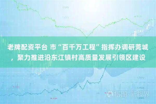 老牌配资平台 市“百千万工程”指挥办调研莞城，聚力推进沿东江镇村高质量发展引领区建设