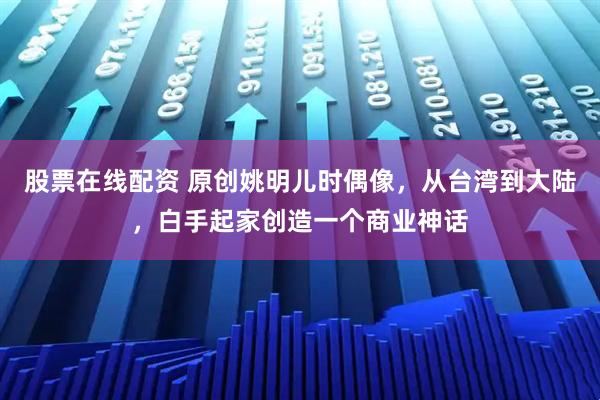 股票在线配资 原创姚明儿时偶像,从台湾到大陆,白手起家创造一个商业神话