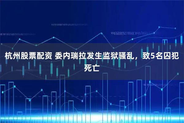 杭州股票配资 委内瑞拉发生监狱骚乱，致5名囚犯死亡