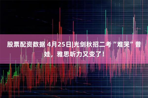 股票配资数据 4月25日|光剑秋招二考“难哭”普娃，雅思听力又变了！