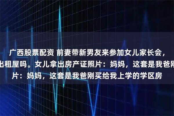 广西股票配资 前妻带新男友来参加女儿家长会，故意问我，现在还住出租屋吗。女儿拿出房产证照片：妈妈，这套是我爸刚买给我上学的学区房