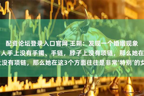配资论坛登录入口官网 王朔：发现一个婚姻现象：一个家庭中，如果女人手上没有手镯、手链，脖子上没有项链，那么她在这3个方面往往是非常‘特别’的女人！