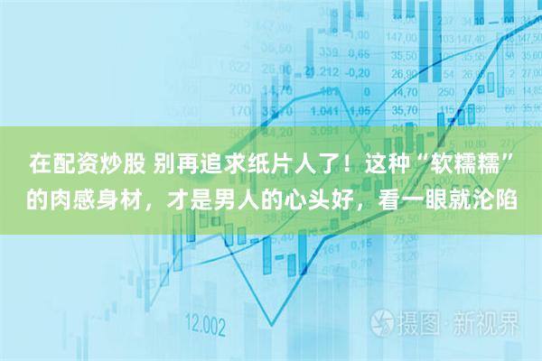 在配资炒股 别再追求纸片人了！这种“软糯糯”的肉感身材，才是男人的心头好，看一眼就沦陷