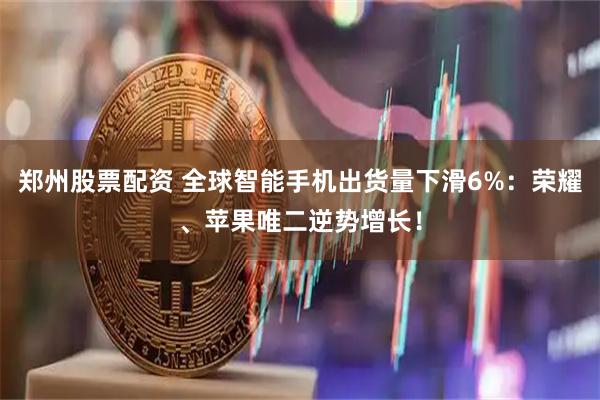 郑州股票配资 全球智能手机出货量下滑6%：荣耀、苹果唯二逆势增长！