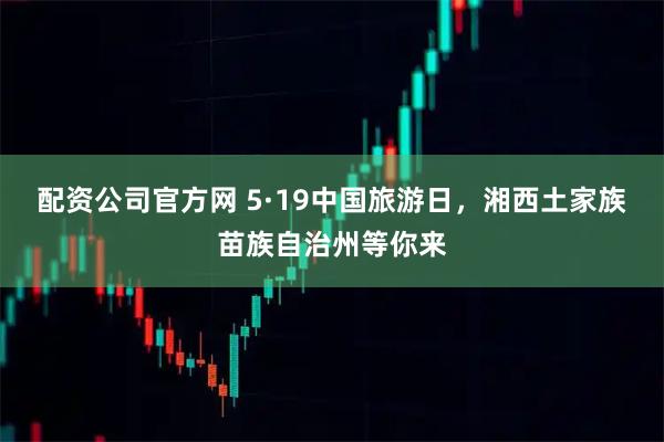 配资公司官方网 5·19中国旅游日，湘西土家族苗族自治州等你来