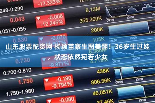 山东股票配资网 杨颖苗寨生图美翻！36岁生过娃，状态依然宛若少女