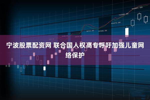 宁波股票配资网 联合国人权高专呼吁加强儿童网络保护