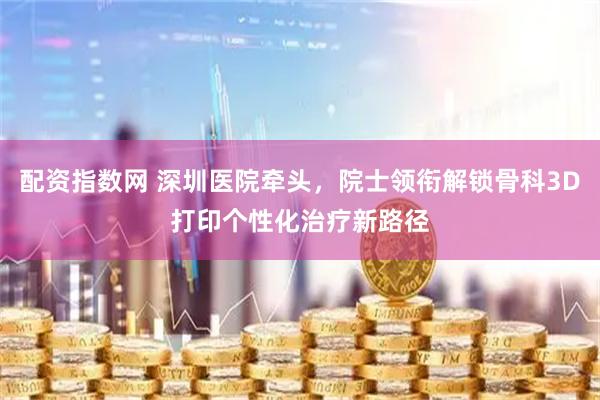 配资指数网 深圳医院牵头，院士领衔解锁骨科3D打印个性化治疗新路径