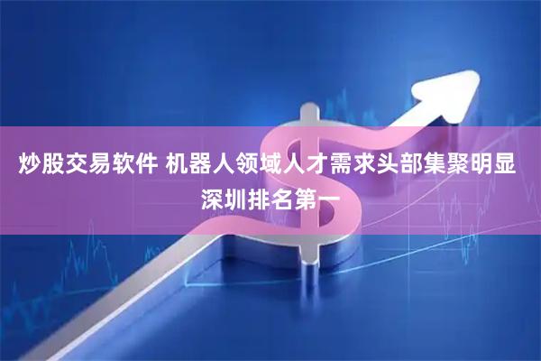 炒股交易软件 机器人领域人才需求头部集聚明显 深圳排名第一