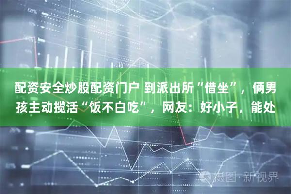 配资安全炒股配资门户 到派出所“借坐”，俩男孩主动揽活“饭不白吃”，网友：好小子，能处