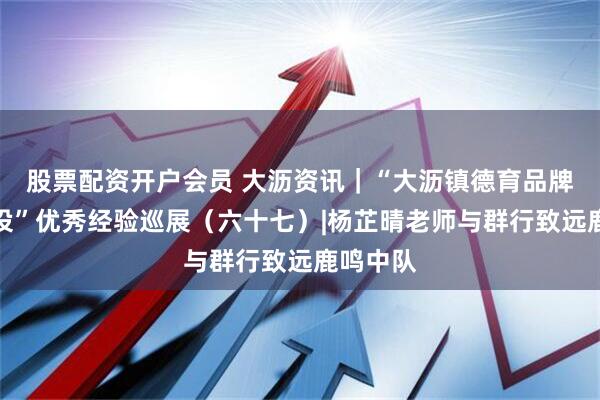 股票配资开户会员 大沥资讯|“大沥镇德育品牌班级建设”优秀经验巡展(六十七)|杨芷晴老师与群行致远鹿鸣中队