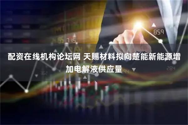 配资在线机构论坛网 天赐材料拟向楚能新能源增加电解液供应量