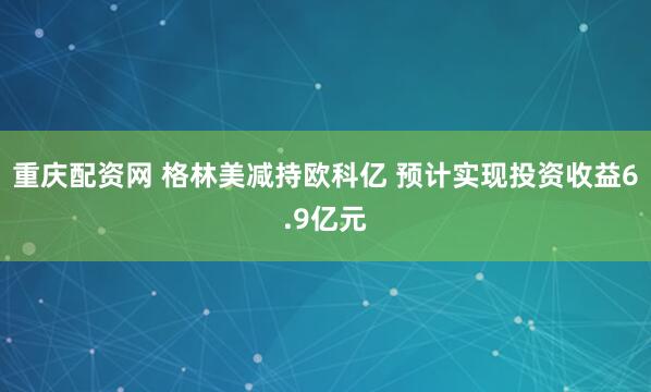 重庆配资网 格林美减持欧科亿 预计实现投资收益6.9亿元