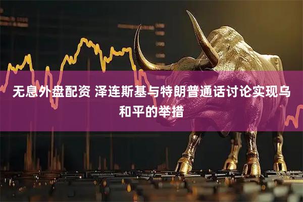 无息外盘配资 泽连斯基与特朗普通话讨论实现乌和平的举措