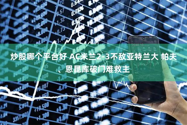 炒股哪个平台好 AC米兰2-3不敌亚特兰大 帕夫、恩昆库破门难救主