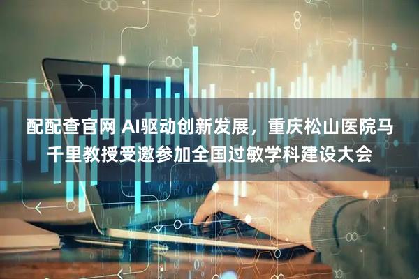 配配查官网 AI驱动创新发展，重庆松山医院马千里教授受邀参加全国过敏学科建设大会