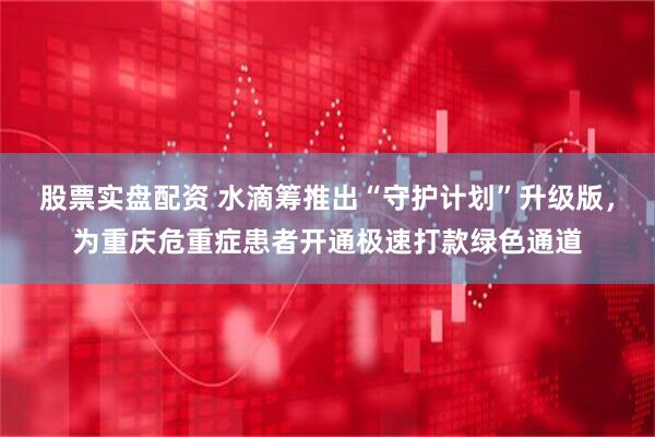 股票实盘配资 水滴筹推出“守护计划”升级版,为重庆危重症患者开通极速打款绿色通道